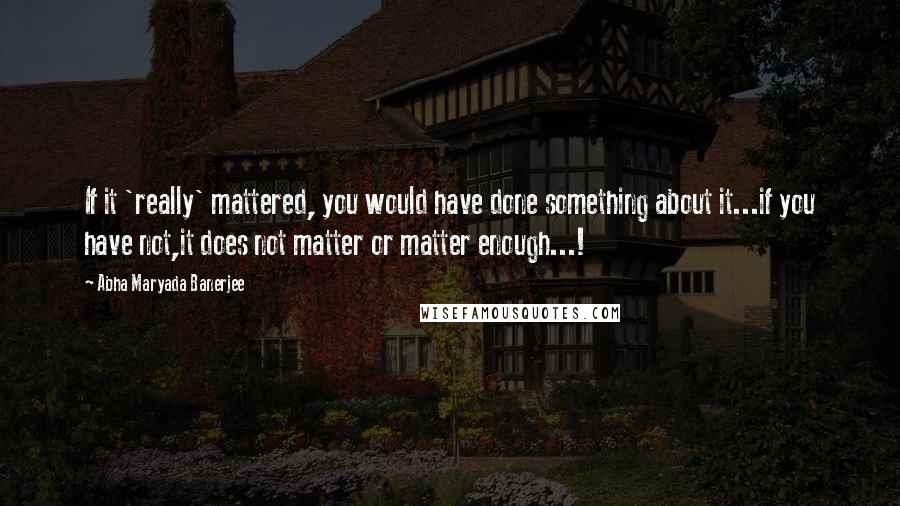 Abha Maryada Banerjee Quotes: If it 'really' mattered, you would have done something about it...if you have not,it does not matter or matter enough...!