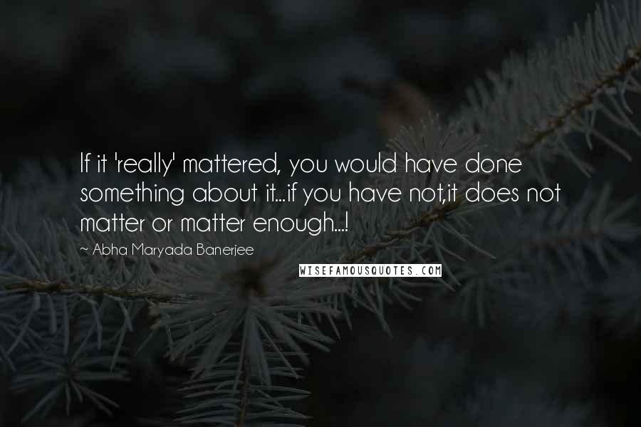 Abha Maryada Banerjee Quotes: If it 'really' mattered, you would have done something about it...if you have not,it does not matter or matter enough...!