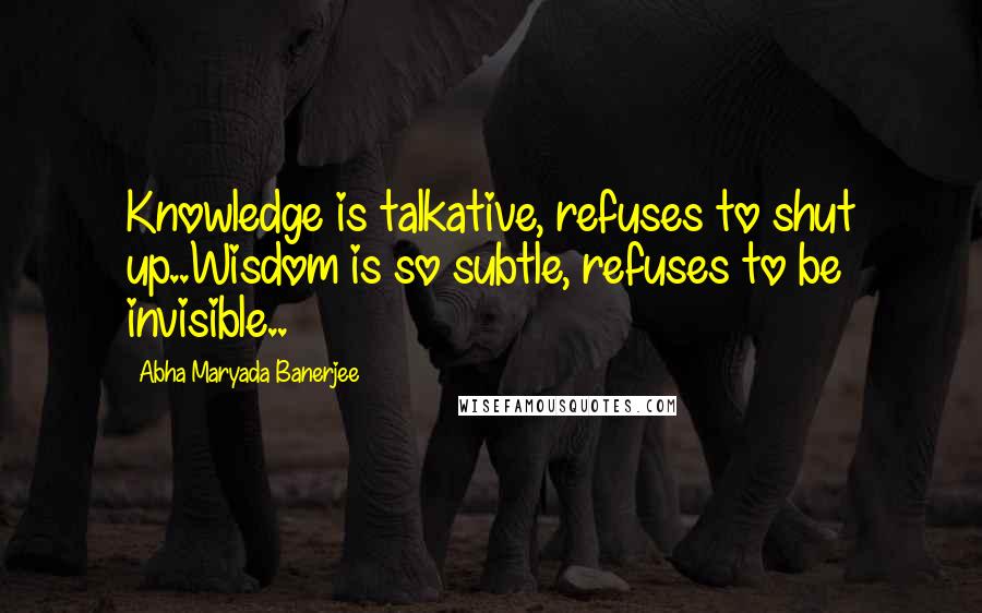 Abha Maryada Banerjee Quotes: Knowledge is talkative, refuses to shut up..Wisdom is so subtle, refuses to be invisible..