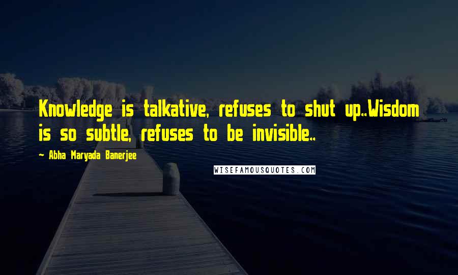 Abha Maryada Banerjee Quotes: Knowledge is talkative, refuses to shut up..Wisdom is so subtle, refuses to be invisible..