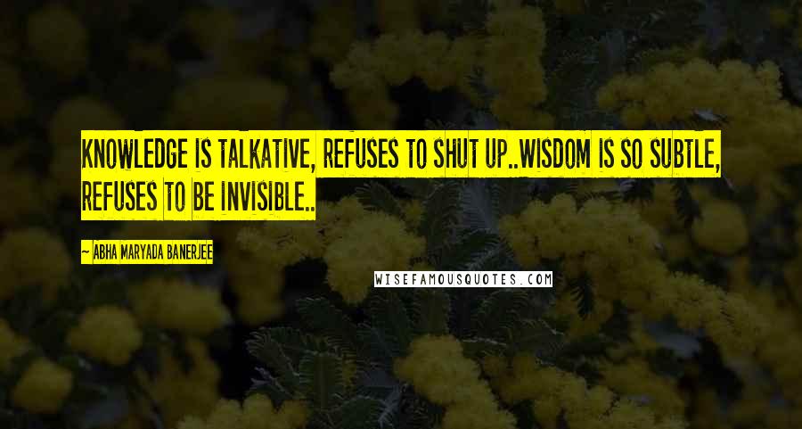 Abha Maryada Banerjee Quotes: Knowledge is talkative, refuses to shut up..Wisdom is so subtle, refuses to be invisible..