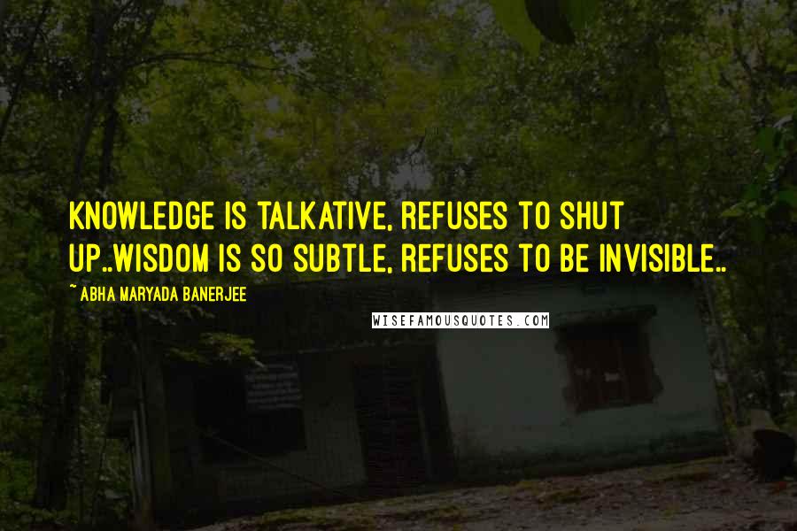 Abha Maryada Banerjee Quotes: Knowledge is talkative, refuses to shut up..Wisdom is so subtle, refuses to be invisible..