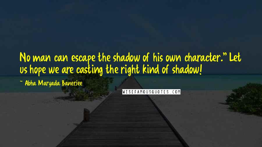 Abha Maryada Banerjee Quotes: No man can escape the shadow of his own character." Let us hope we are casting the right kind of shadow!