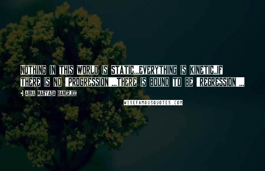 Abha Maryada Banerjee Quotes: Nothing in this World is Static...Everything is Kinetic..If there is no 'progression'...there is bound to be 'regression'...