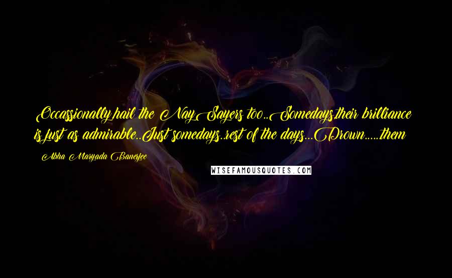 Abha Maryada Banerjee Quotes: Occassionally,hail the NaySayers too..Somedays,their brilliance is just as admirable..Just somedays..rest of the days...Drown......them!!