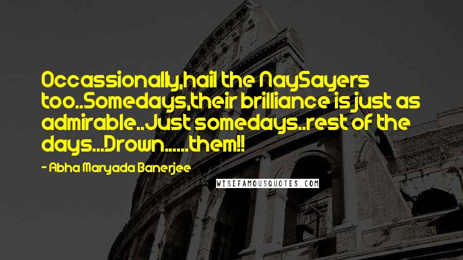 Abha Maryada Banerjee Quotes: Occassionally,hail the NaySayers too..Somedays,their brilliance is just as admirable..Just somedays..rest of the days...Drown......them!!