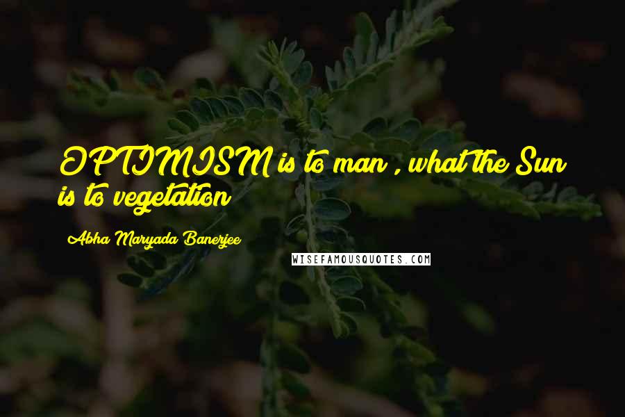 Abha Maryada Banerjee Quotes: OPTIMISM is to man , what the Sun is to vegetation !