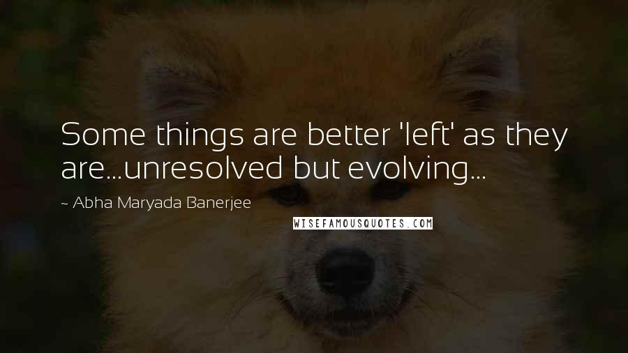 Abha Maryada Banerjee Quotes: Some things are better 'left' as they are...unresolved but evolving...