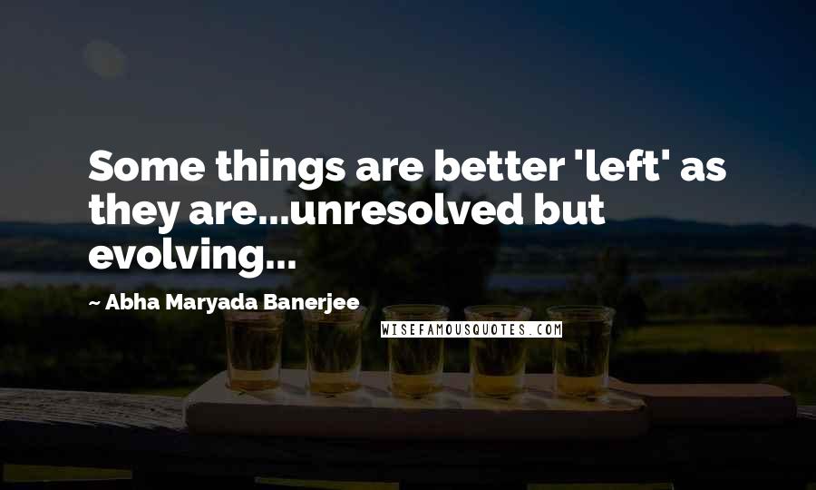 Abha Maryada Banerjee Quotes: Some things are better 'left' as they are...unresolved but evolving...