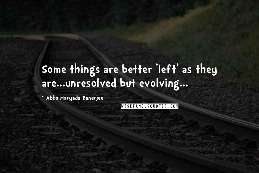 Abha Maryada Banerjee Quotes: Some things are better 'left' as they are...unresolved but evolving...