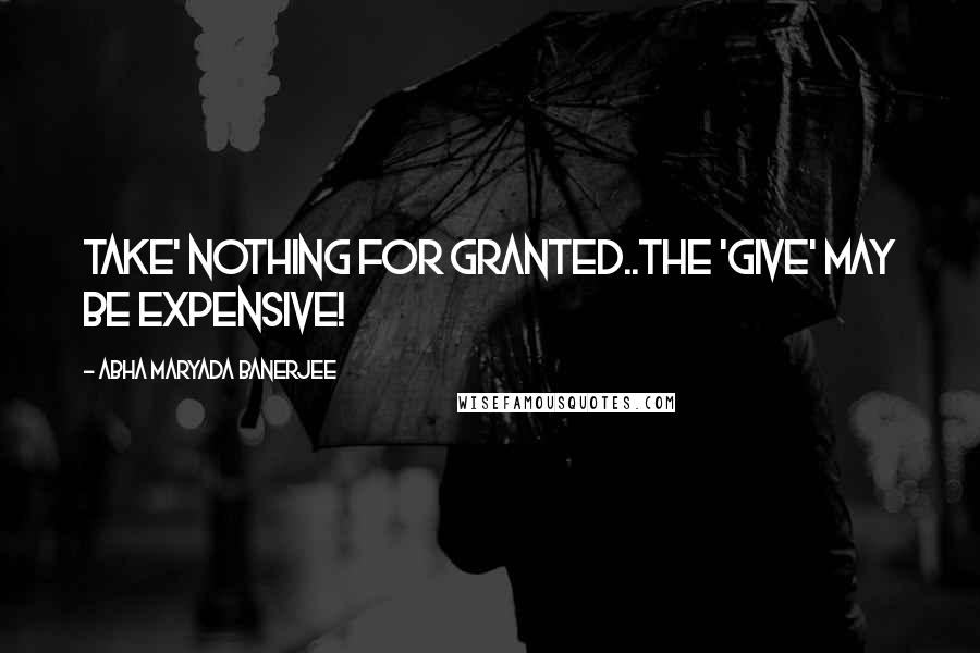 Abha Maryada Banerjee Quotes: TAKE' nothing for granted..The 'GIVE' may be expensive!