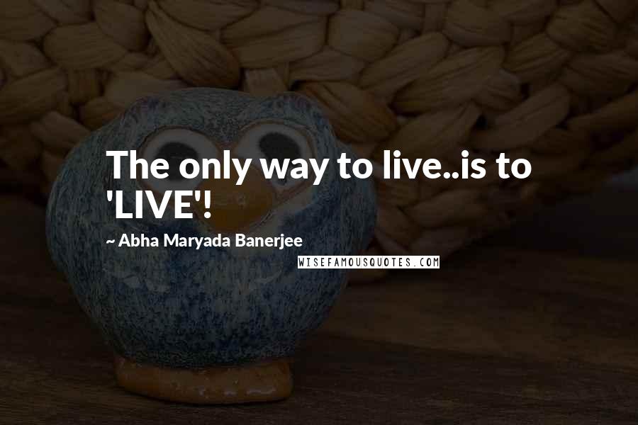 Abha Maryada Banerjee Quotes: The only way to live..is to 'LIVE'!