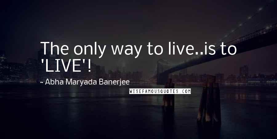 Abha Maryada Banerjee Quotes: The only way to live..is to 'LIVE'!