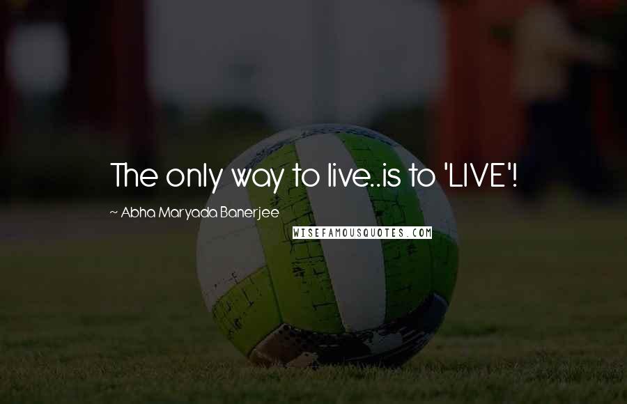 Abha Maryada Banerjee Quotes: The only way to live..is to 'LIVE'!