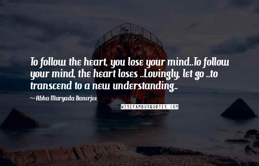 Abha Maryada Banerjee Quotes: To follow the heart, you lose your mind..To follow your mind, the heart loses ..Lovingly, let go ..to transcend to a new understanding..