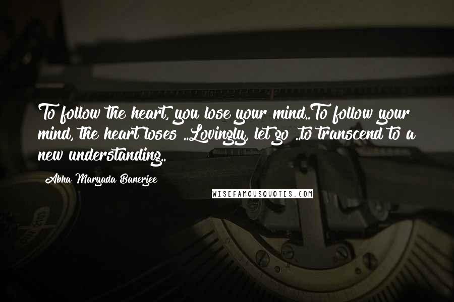 Abha Maryada Banerjee Quotes: To follow the heart, you lose your mind..To follow your mind, the heart loses ..Lovingly, let go ..to transcend to a new understanding..