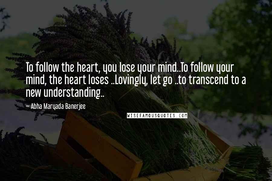 Abha Maryada Banerjee Quotes: To follow the heart, you lose your mind..To follow your mind, the heart loses ..Lovingly, let go ..to transcend to a new understanding..