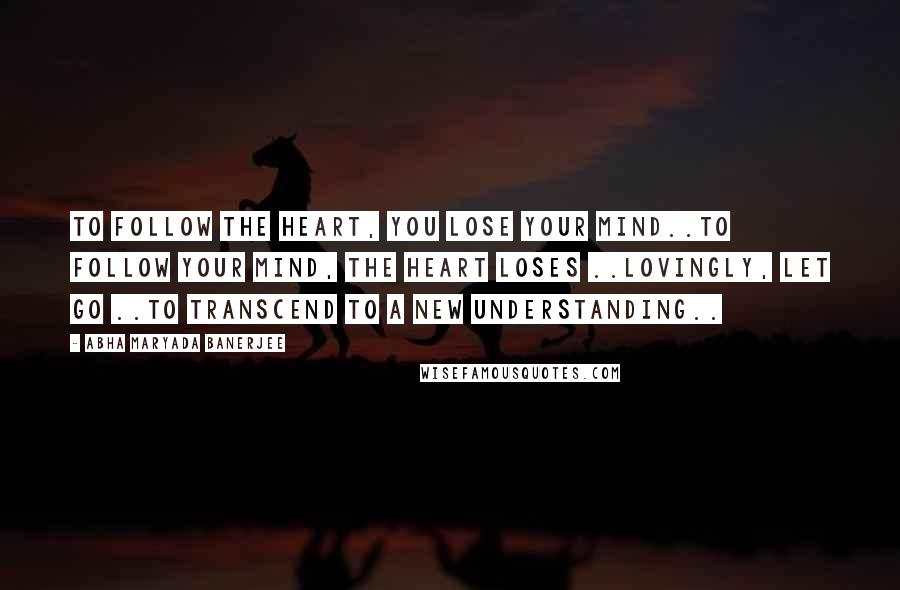 Abha Maryada Banerjee Quotes: To follow the heart, you lose your mind..To follow your mind, the heart loses ..Lovingly, let go ..to transcend to a new understanding..