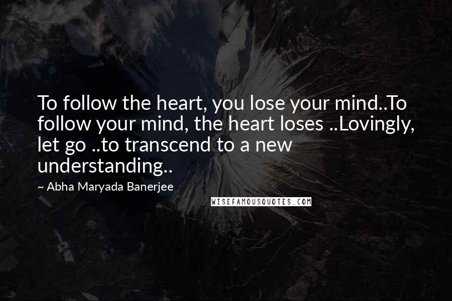 Abha Maryada Banerjee Quotes: To follow the heart, you lose your mind..To follow your mind, the heart loses ..Lovingly, let go ..to transcend to a new understanding..
