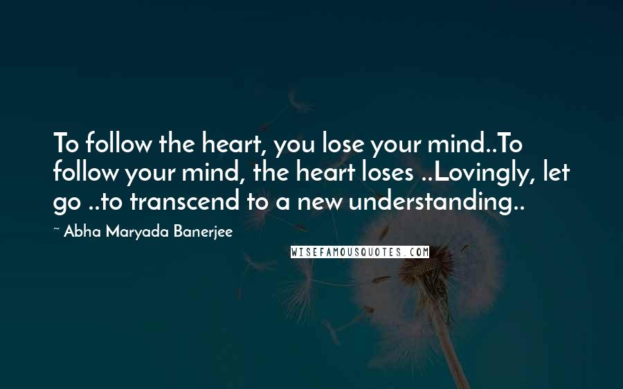 Abha Maryada Banerjee Quotes: To follow the heart, you lose your mind..To follow your mind, the heart loses ..Lovingly, let go ..to transcend to a new understanding..