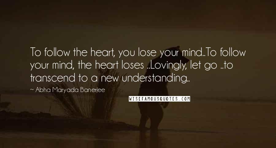 Abha Maryada Banerjee Quotes: To follow the heart, you lose your mind..To follow your mind, the heart loses ..Lovingly, let go ..to transcend to a new understanding..