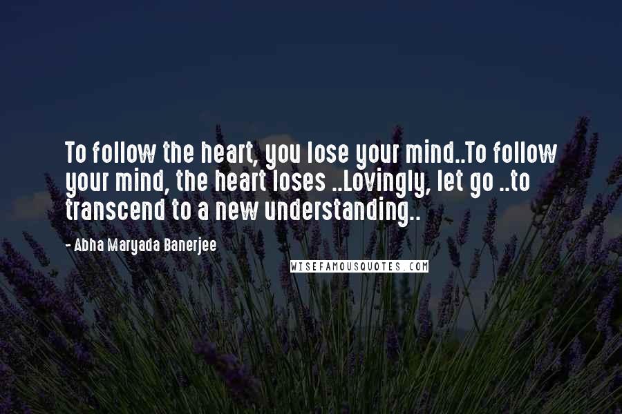 Abha Maryada Banerjee Quotes: To follow the heart, you lose your mind..To follow your mind, the heart loses ..Lovingly, let go ..to transcend to a new understanding..