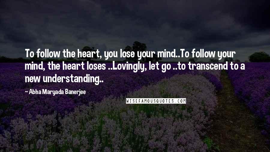 Abha Maryada Banerjee Quotes: To follow the heart, you lose your mind..To follow your mind, the heart loses ..Lovingly, let go ..to transcend to a new understanding..