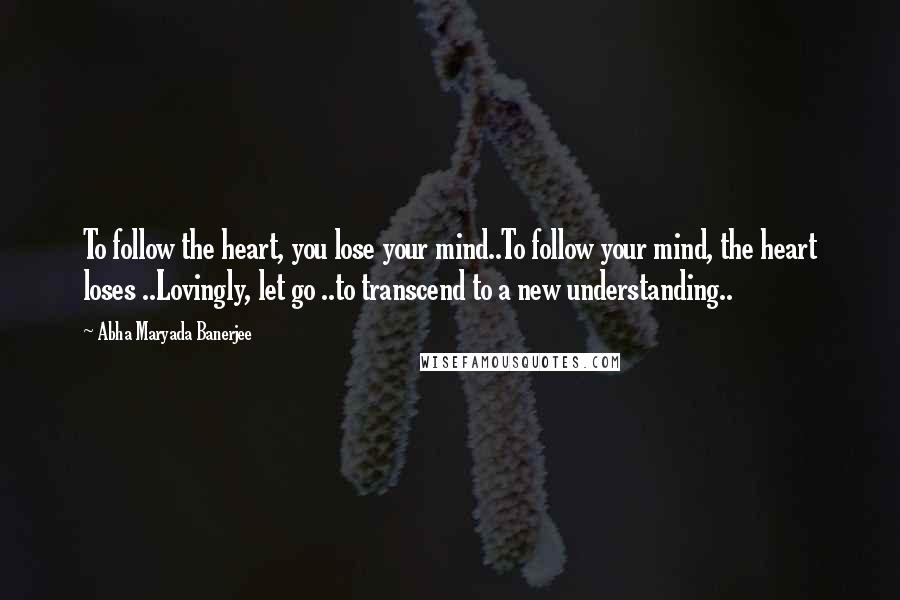 Abha Maryada Banerjee Quotes: To follow the heart, you lose your mind..To follow your mind, the heart loses ..Lovingly, let go ..to transcend to a new understanding..