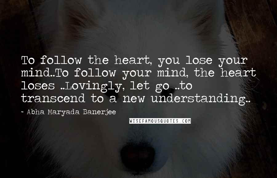 Abha Maryada Banerjee Quotes: To follow the heart, you lose your mind..To follow your mind, the heart loses ..Lovingly, let go ..to transcend to a new understanding..