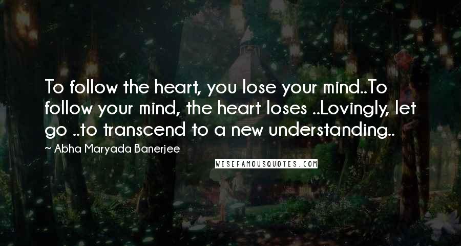 Abha Maryada Banerjee Quotes: To follow the heart, you lose your mind..To follow your mind, the heart loses ..Lovingly, let go ..to transcend to a new understanding..