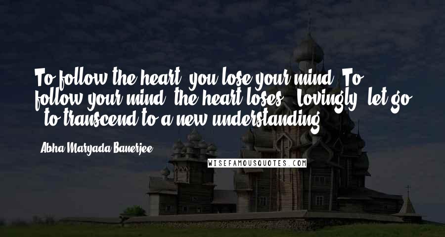 Abha Maryada Banerjee Quotes: To follow the heart, you lose your mind..To follow your mind, the heart loses ..Lovingly, let go ..to transcend to a new understanding..