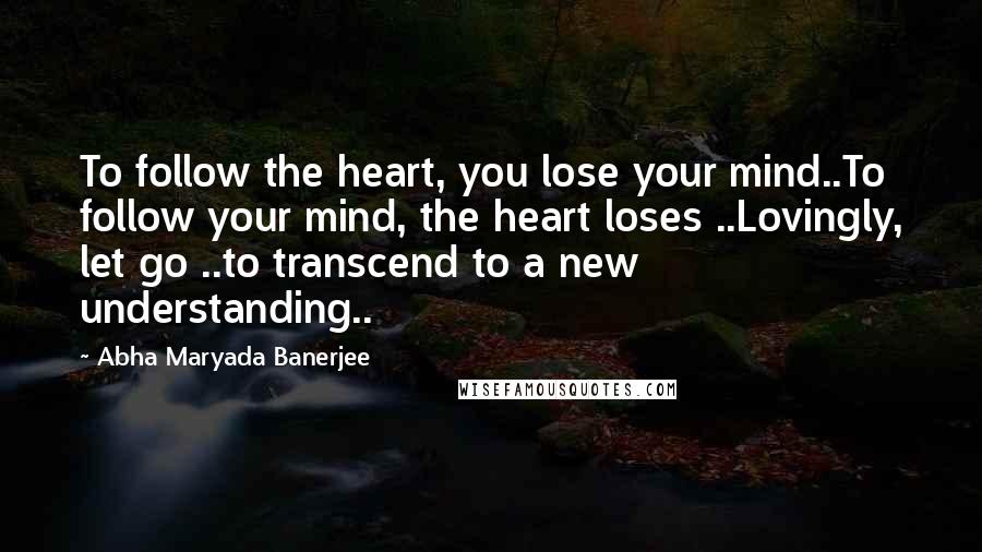 Abha Maryada Banerjee Quotes: To follow the heart, you lose your mind..To follow your mind, the heart loses ..Lovingly, let go ..to transcend to a new understanding..