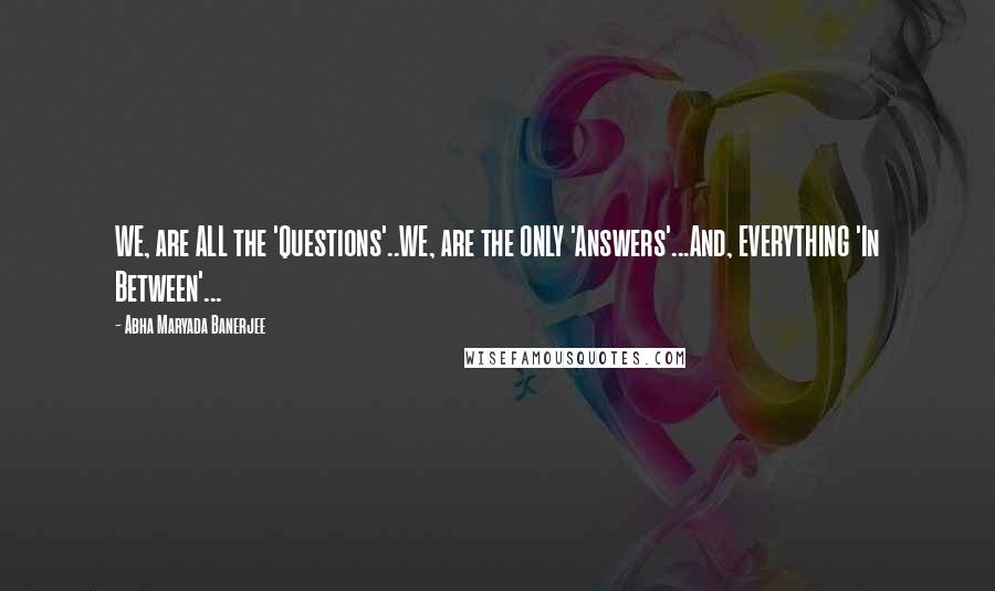 Abha Maryada Banerjee Quotes: WE, are ALL the 'Questions'..WE, are the ONLY 'Answers'...And, EVERYTHING 'In Between'...