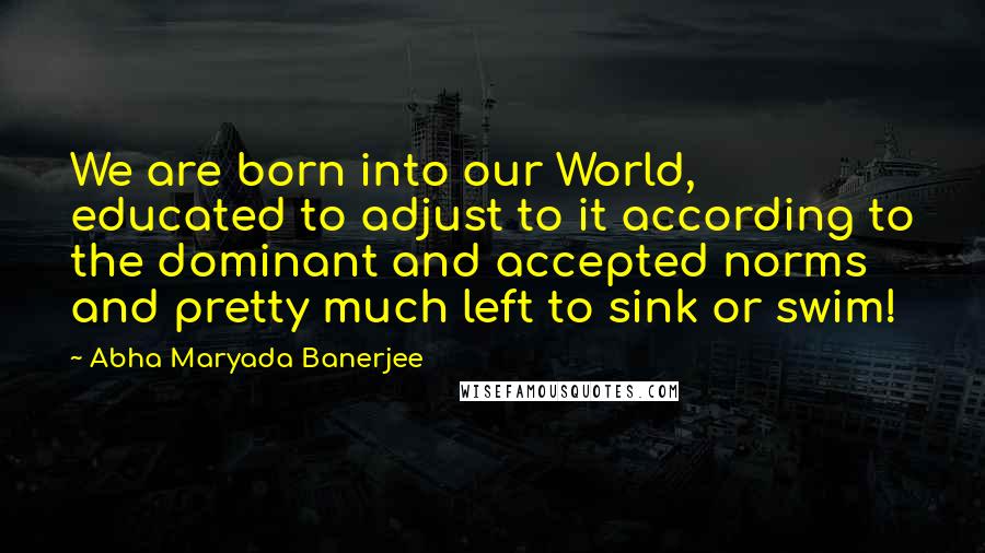 Abha Maryada Banerjee Quotes: We are born into our World, educated to adjust to it according to the dominant and accepted norms and pretty much left to sink or swim!