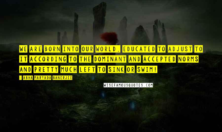 Abha Maryada Banerjee Quotes: We are born into our World, educated to adjust to it according to the dominant and accepted norms and pretty much left to sink or swim!