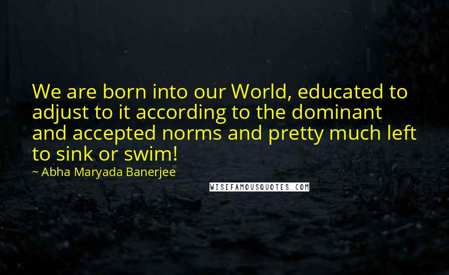 Abha Maryada Banerjee Quotes: We are born into our World, educated to adjust to it according to the dominant and accepted norms and pretty much left to sink or swim!