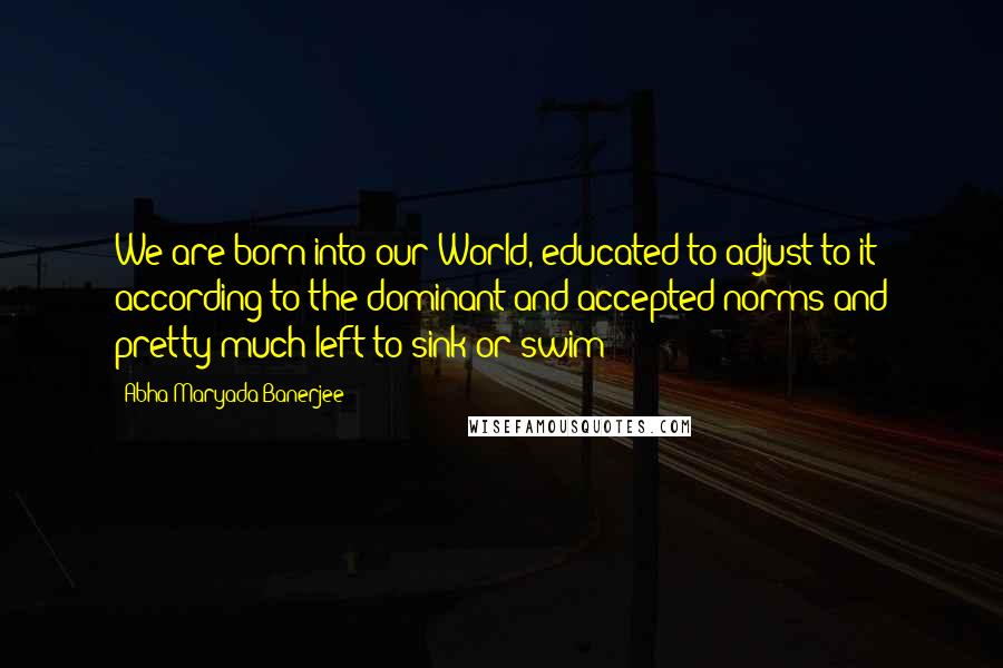 Abha Maryada Banerjee Quotes: We are born into our World, educated to adjust to it according to the dominant and accepted norms and pretty much left to sink or swim!