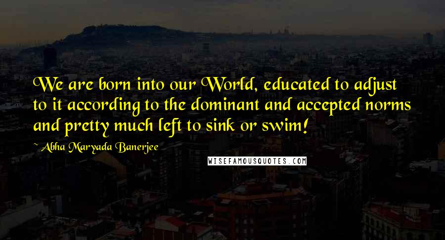 Abha Maryada Banerjee Quotes: We are born into our World, educated to adjust to it according to the dominant and accepted norms and pretty much left to sink or swim!