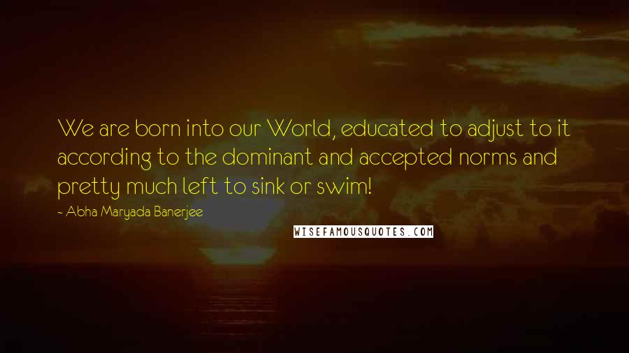 Abha Maryada Banerjee Quotes: We are born into our World, educated to adjust to it according to the dominant and accepted norms and pretty much left to sink or swim!