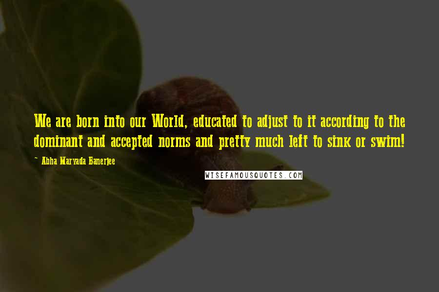 Abha Maryada Banerjee Quotes: We are born into our World, educated to adjust to it according to the dominant and accepted norms and pretty much left to sink or swim!