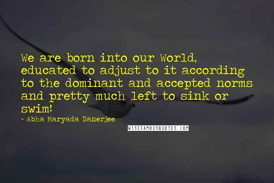 Abha Maryada Banerjee Quotes: We are born into our World, educated to adjust to it according to the dominant and accepted norms and pretty much left to sink or swim!