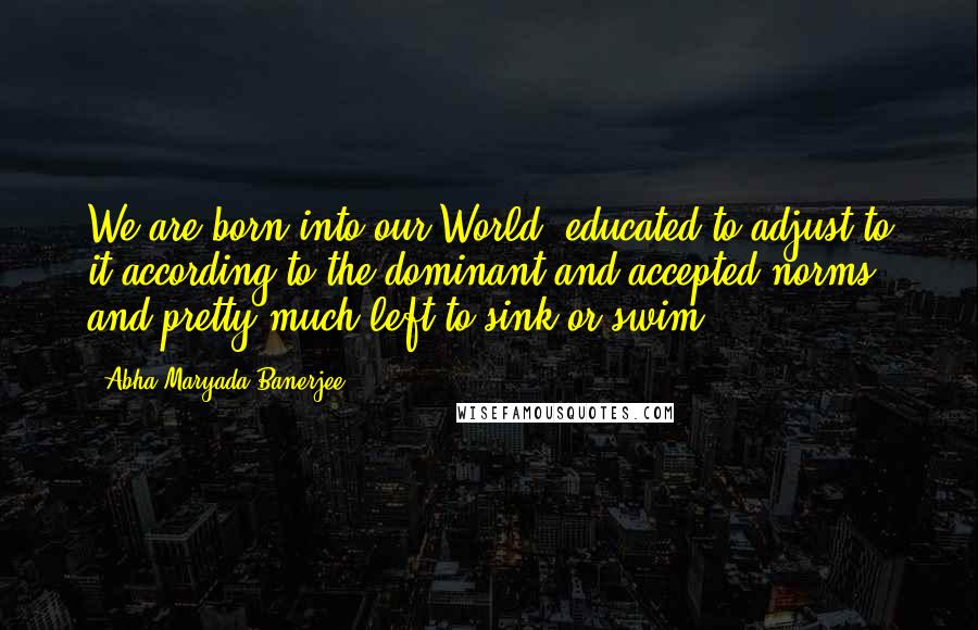 Abha Maryada Banerjee Quotes: We are born into our World, educated to adjust to it according to the dominant and accepted norms and pretty much left to sink or swim!