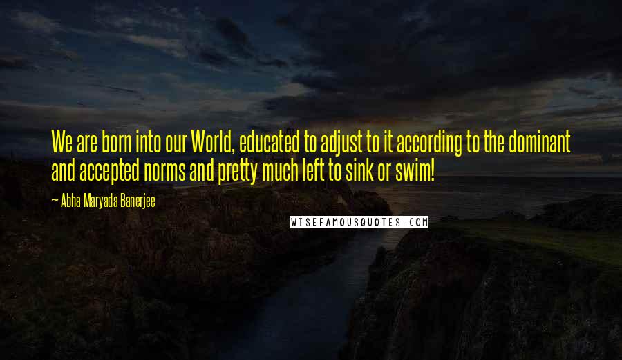 Abha Maryada Banerjee Quotes: We are born into our World, educated to adjust to it according to the dominant and accepted norms and pretty much left to sink or swim!