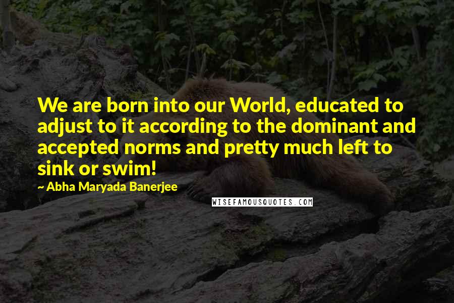 Abha Maryada Banerjee Quotes: We are born into our World, educated to adjust to it according to the dominant and accepted norms and pretty much left to sink or swim!