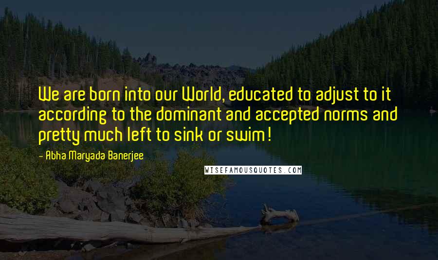 Abha Maryada Banerjee Quotes: We are born into our World, educated to adjust to it according to the dominant and accepted norms and pretty much left to sink or swim!