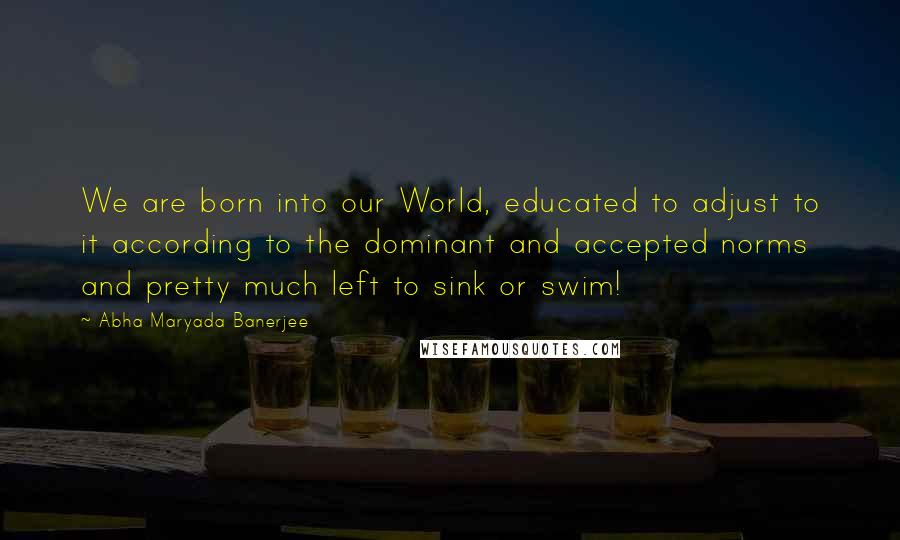 Abha Maryada Banerjee Quotes: We are born into our World, educated to adjust to it according to the dominant and accepted norms and pretty much left to sink or swim!