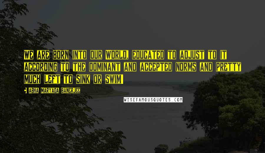 Abha Maryada Banerjee Quotes: We are born into our World, educated to adjust to it according to the dominant and accepted norms and pretty much left to sink or swim!