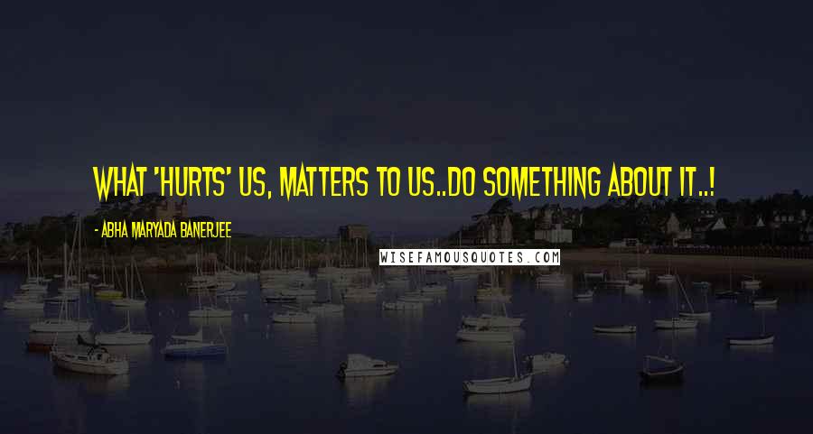 Abha Maryada Banerjee Quotes: What 'hurts' us, matters to us..Do something about it..!