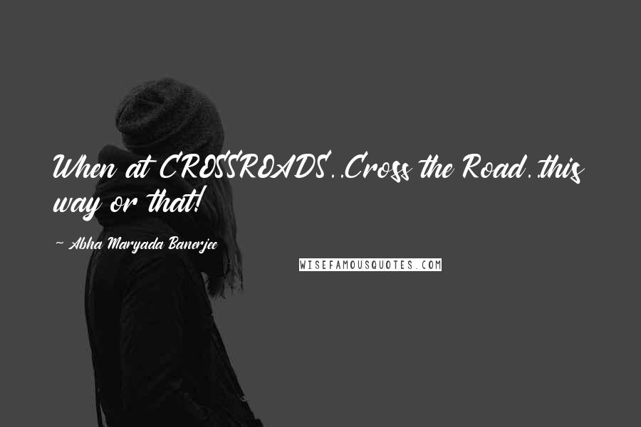 Abha Maryada Banerjee Quotes: When at CROSSROADS..Cross the Road..this way or that!