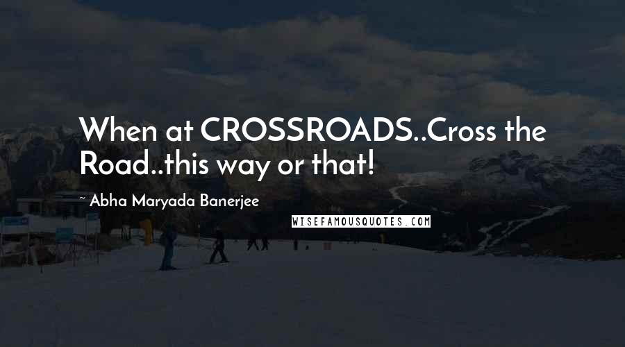 Abha Maryada Banerjee Quotes: When at CROSSROADS..Cross the Road..this way or that!